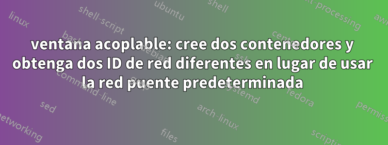 ventana acoplable: cree dos contenedores y obtenga dos ID de red diferentes en lugar de usar la red puente predeterminada