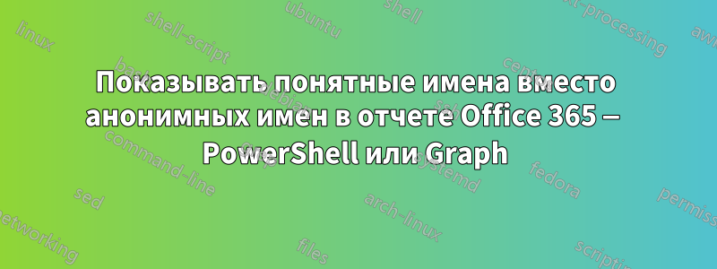 Показывать понятные имена вместо анонимных имен в отчете Office 365 — PowerShell или Graph