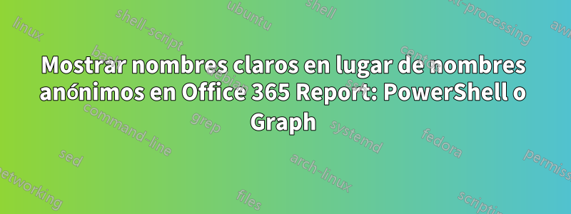 Mostrar nombres claros en lugar de nombres anónimos en Office 365 Report: PowerShell o Graph