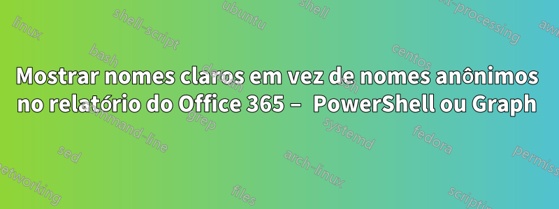 Mostrar nomes claros em vez de nomes anônimos no relatório do Office 365 – PowerShell ou Graph