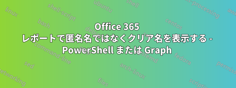 Office 365 レポートで匿名名ではなくクリア名を表示する - PowerShell または Graph