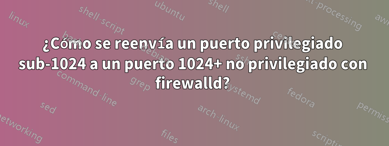 ¿Cómo se reenvía un puerto privilegiado sub-1024 a un puerto 1024+ no privilegiado con firewalld?