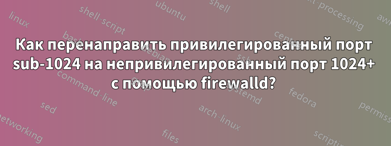 Как перенаправить привилегированный порт sub-1024 на непривилегированный порт 1024+ с помощью firewalld?