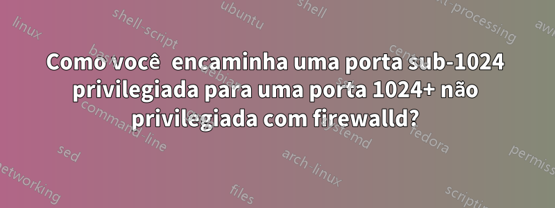 Como você encaminha uma porta sub-1024 privilegiada para uma porta 1024+ não privilegiada com firewalld?