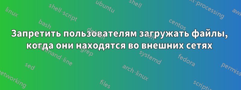 Запретить пользователям загружать файлы, когда они находятся во внешних сетях