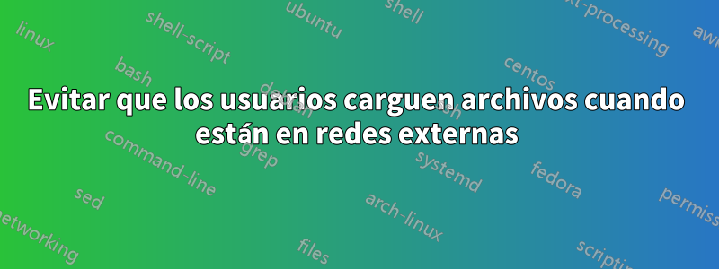 Evitar que los usuarios carguen archivos cuando están en redes externas