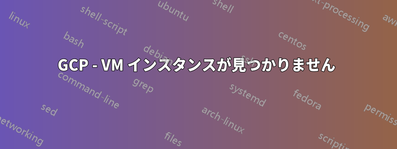 GCP - VM インスタンスが見つかりません