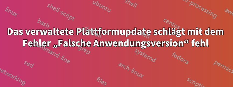 Das verwaltete Plattformupdate schlägt mit dem Fehler „Falsche Anwendungsversion“ fehl