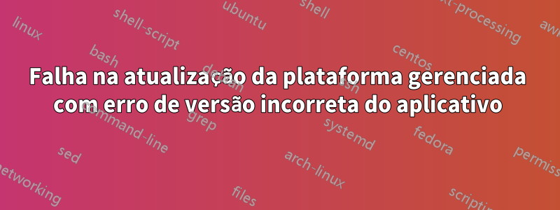 Falha na atualização da plataforma gerenciada com erro de versão incorreta do aplicativo