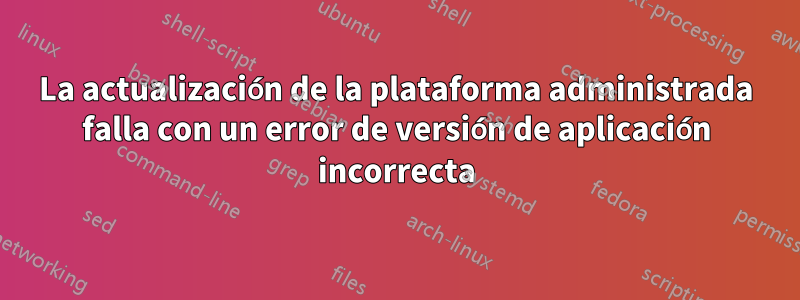 La actualización de la plataforma administrada falla con un error de versión de aplicación incorrecta