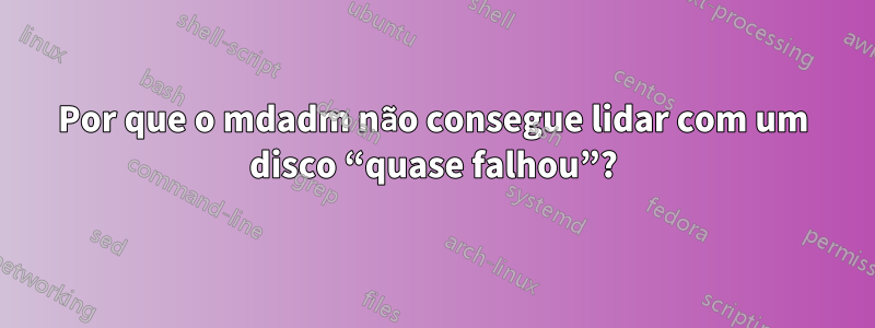 Por que o mdadm não consegue lidar com um disco “quase falhou”?