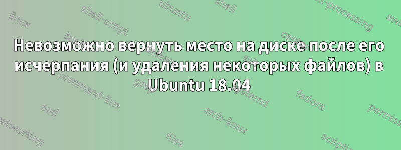 Невозможно вернуть место на диске после его исчерпания (и удаления некоторых файлов) в Ubuntu 18.04