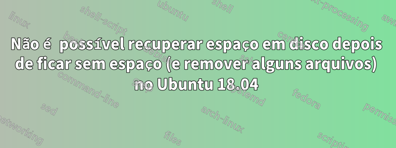 Não é possível recuperar espaço em disco depois de ficar sem espaço (e remover alguns arquivos) no Ubuntu 18.04