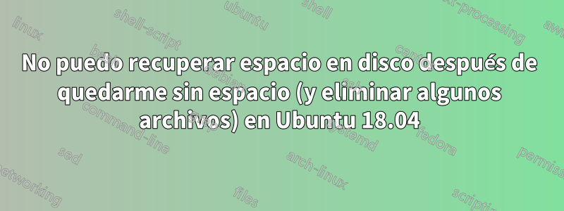 No puedo recuperar espacio en disco después de quedarme sin espacio (y eliminar algunos archivos) en Ubuntu 18.04