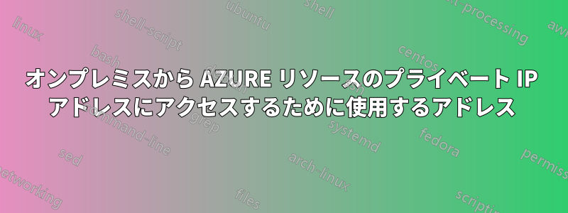 オンプレミスから AZURE リソースのプライベート IP アドレスにアクセスするために使用するアドレス