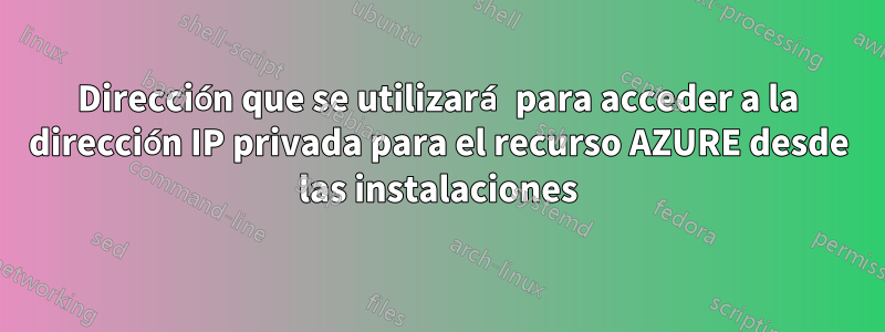 Dirección que se utilizará para acceder a la dirección IP privada para el recurso AZURE desde las instalaciones