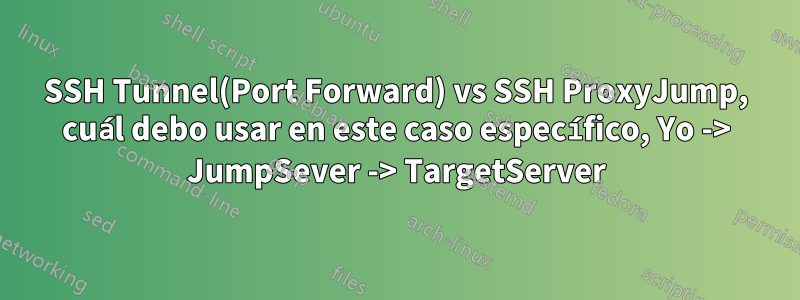 SSH Tunnel(Port Forward) vs SSH ProxyJump, cuál debo usar en este caso específico, Yo -> JumpSever -> TargetServer