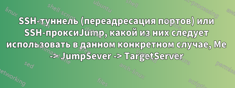 SSH-туннель (переадресация портов) или SSH-проксиJump, какой из них следует использовать в данном конкретном случае, Me -> JumpSever -> TargetServer