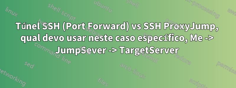 Túnel SSH (Port Forward) vs SSH ProxyJump, qual devo usar neste caso específico, Me -> JumpSever -> TargetServer