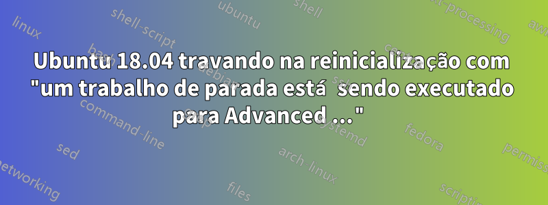 Ubuntu 18.04 travando na reinicialização com "um trabalho de parada está sendo executado para Advanced ..."