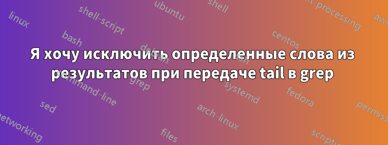 Я хочу исключить определенные слова из результатов при передаче tail в grep