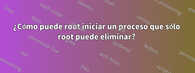 ¿Cómo puede root iniciar un proceso que sólo root puede eliminar?