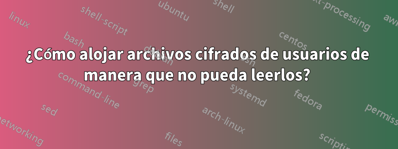 ¿Cómo alojar archivos cifrados de usuarios de manera que no pueda leerlos?