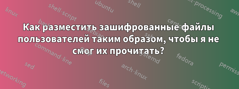 Как разместить зашифрованные файлы пользователей таким образом, чтобы я не смог их прочитать?