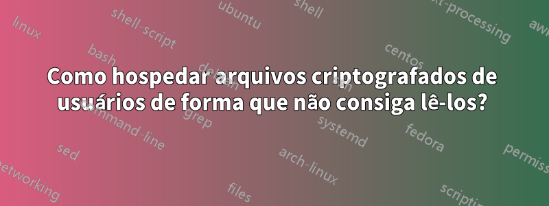 Como hospedar arquivos criptografados de usuários de forma que não consiga lê-los?