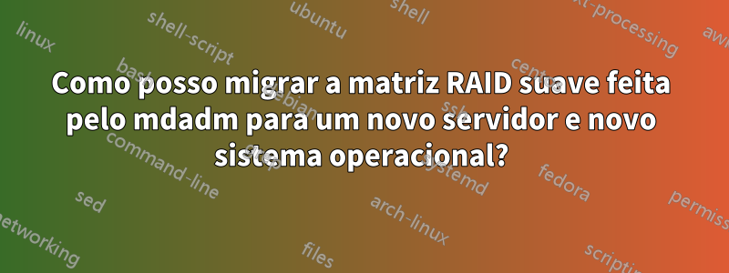 Como posso migrar a matriz RAID suave feita pelo mdadm para um novo servidor e novo sistema operacional?