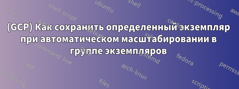 (GCP) Как сохранить определенный экземпляр при автоматическом масштабировании в группе экземпляров