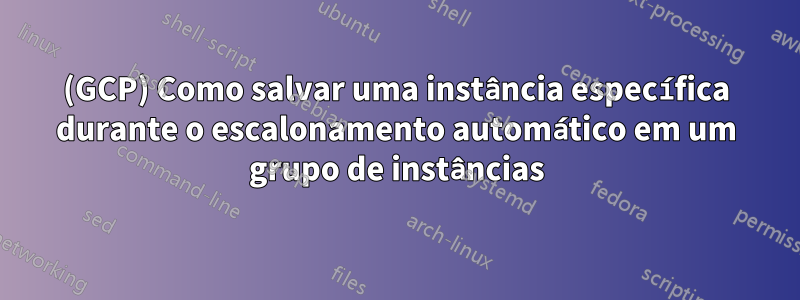 (GCP) Como salvar uma instância específica durante o escalonamento automático em um grupo de instâncias