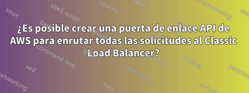 ¿Es posible crear una puerta de enlace API de AWS para enrutar todas las solicitudes al Classic Load Balancer?