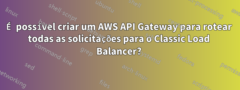 É possível criar um AWS API Gateway para rotear todas as solicitações para o Classic Load Balancer?