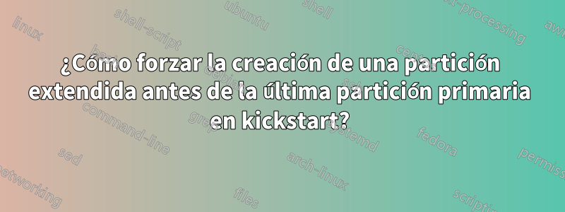 ¿Cómo forzar la creación de una partición extendida antes de la última partición primaria en kickstart?