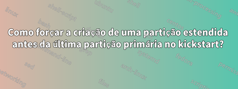 Como forçar a criação de uma partição estendida antes da última partição primária no kickstart?