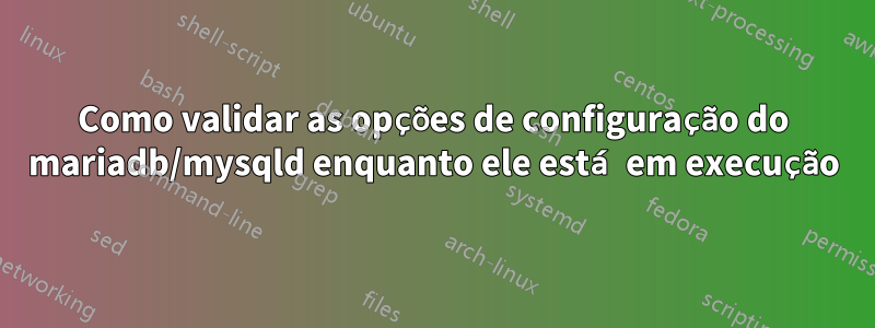 Como validar as opções de configuração do mariadb/mysqld enquanto ele está em execução