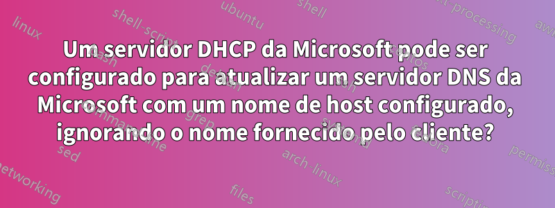 Um servidor DHCP da Microsoft pode ser configurado para atualizar um servidor DNS da Microsoft com um nome de host configurado, ignorando o nome fornecido pelo cliente?