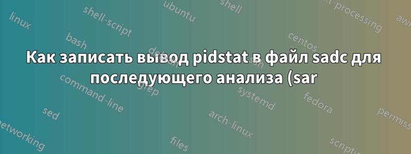 Как записать вывод pidstat в файл sadc для последующего анализа (sar)
