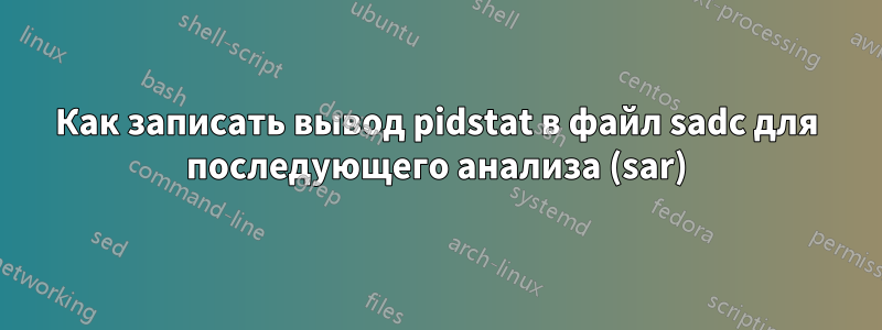 Как записать вывод pidstat в файл sadc для последующего анализа (sar)