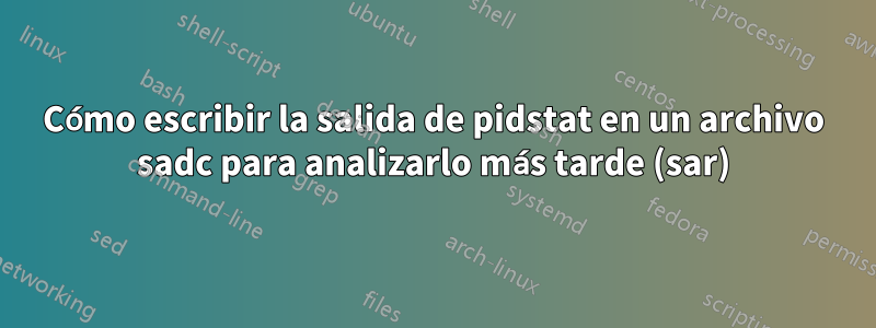 Cómo escribir la salida de pidstat en un archivo sadc para analizarlo más tarde (sar)