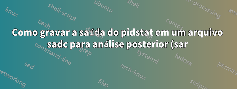 Como gravar a saída do pidstat em um arquivo sadc para análise posterior (sar)