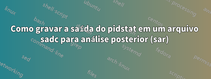 Como gravar a saída do pidstat em um arquivo sadc para análise posterior (sar)