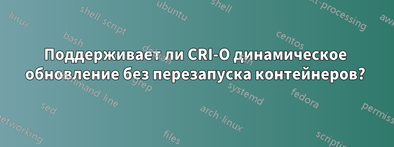 Поддерживает ли CRI-O динамическое обновление без перезапуска контейнеров?