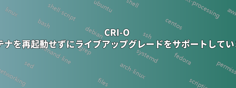 CRI-O はコンテナを再起動せずにライブアップグレードをサポートしていますか?