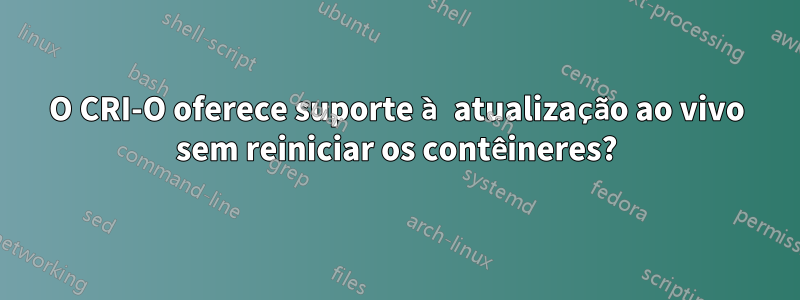 O CRI-O oferece suporte à atualização ao vivo sem reiniciar os contêineres?