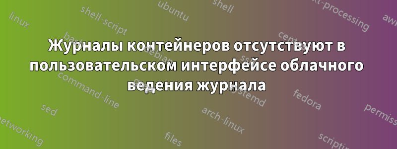 Журналы контейнеров отсутствуют в пользовательском интерфейсе облачного ведения журнала