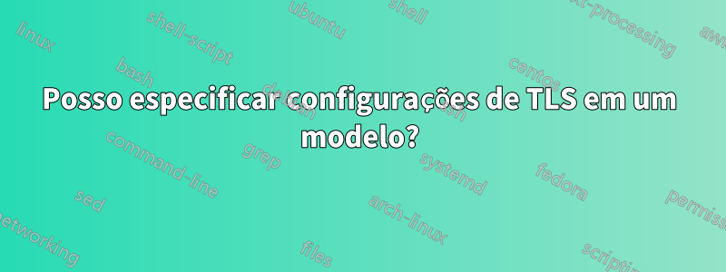 Posso especificar configurações de TLS em um modelo?