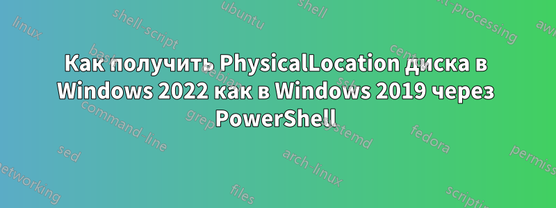 Как получить PhysicalLocation диска в Windows 2022 как в Windows 2019 через PowerShell