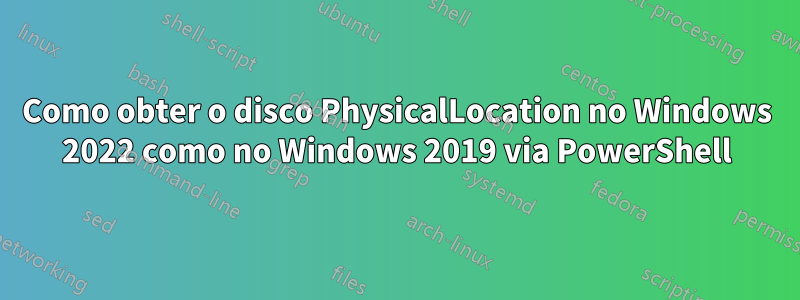 Como obter o disco PhysicalLocation no Windows 2022 como no Windows 2019 via PowerShell